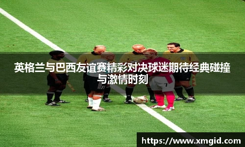 英格兰与巴西友谊赛精彩对决球迷期待经典碰撞与激情时刻